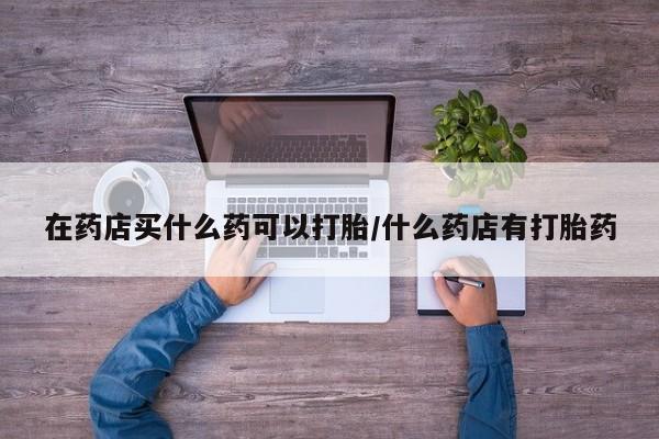米非米索购买微信在药店买什么药可以打胎/什么药店有打胎药
