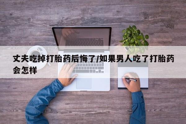 米非米索购买微信丈夫吃掉打胎药后悔了/如果男人吃了打胎药会怎样