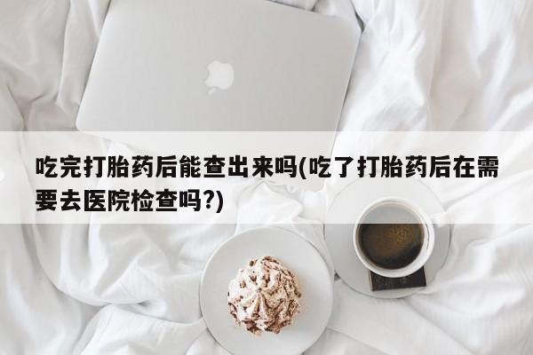 米非米索购买微信吃完打胎药后能查出来吗(吃了打胎药后在需要去医院检查吗?)