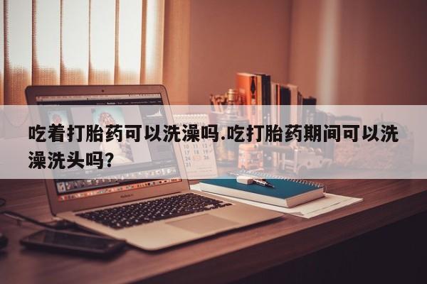 米非米索购买微信吃着打胎药可以洗澡吗.吃打胎药期间可以洗澡洗头吗？