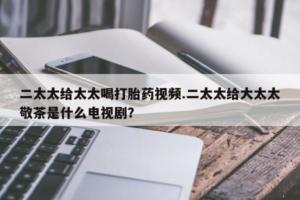米非米索购买微信二太太给太太喝打胎药视频.二太太给大太太敬茶是什么电视剧？