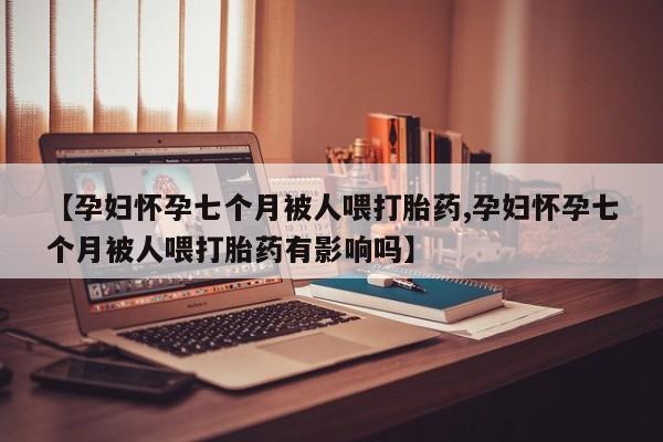 米非米索购买微信【孕妇怀孕七个月被人喂打胎药,孕妇怀孕七个月被人喂打胎药有影响吗】