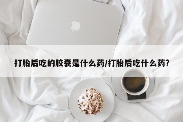 米非米索购买微信打胎后吃的胶囊是什么药/打胎后吃什么药?