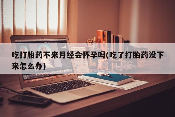 米非米索购买微信吃打胎药不来月经会怀孕吗(吃了打胎药没下来怎么办)