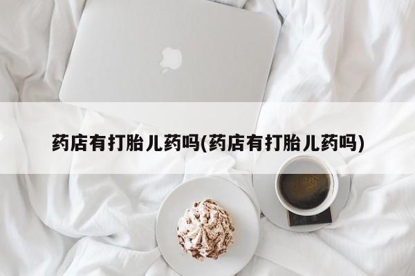 米非米索购买微信药店有打胎儿药吗(药店有打胎儿药吗)