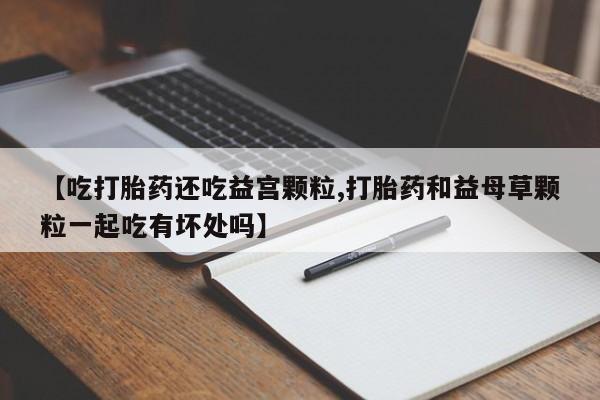 米非米索购买微信【吃打胎药还吃益宫颗粒,打胎药和益母草颗粒一起吃有坏处吗】