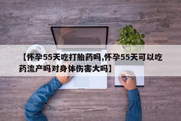 米非米索购买微信【怀孕55天吃打胎药吗,怀孕55天可以吃药流产吗对身体伤害大吗】