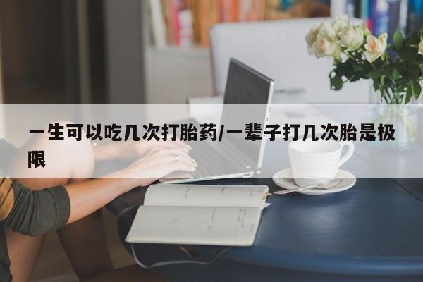 米非米索购买微信一生可以吃几次打胎药/一辈子打几次胎是极限