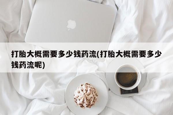 米非米索购买微信打胎大概需要多少钱药流(打胎大概需要多少钱药流呢)