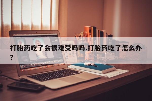 米非米索购买微信打胎药吃了会很难受吗吗.打胎药吃了怎么办？