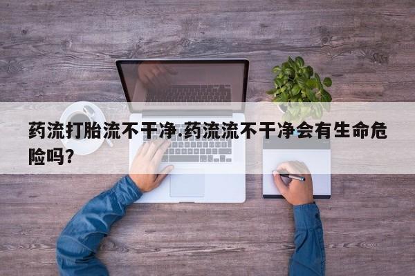 米非米索购买微信药流打胎流不干净.药流流不干净会有生命危险吗？