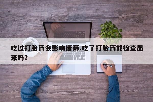 米非米索购买微信吃过打胎药会影响唐筛.吃了打胎药能检查出来吗？