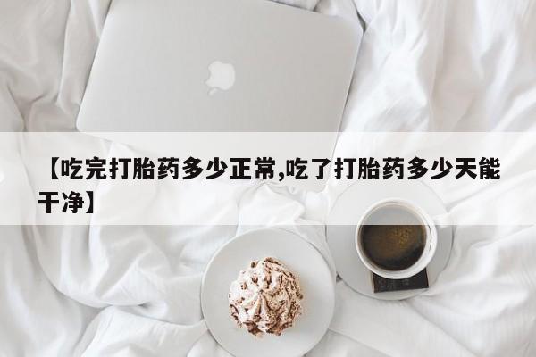 米非米索购买微信【吃完打胎药多少正常,吃了打胎药多少天能干净】