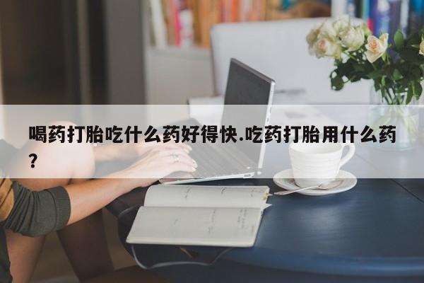 米非米索购买微信喝药打胎吃什么药好得快.吃药打胎用什么药？