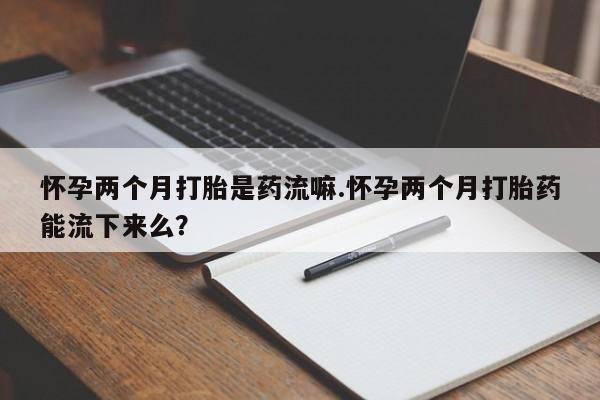 米非米索购买微信怀孕两个月打胎是药流嘛.怀孕两个月打胎药能流下来么？