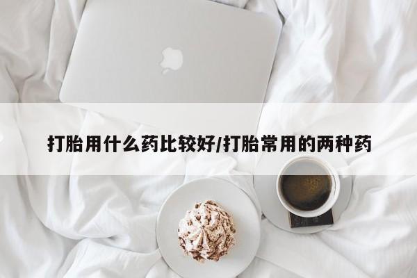 米非米索购买微信打胎用什么药比较好/打胎常用的两种药