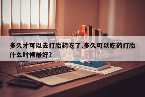 米非米索购买微信多久才可以去打胎药吃了.多久可以吃药打胎什么时候最好？