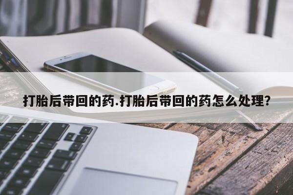 米非米索购买微信打胎后带回的药.打胎后带回的药怎么处理？
