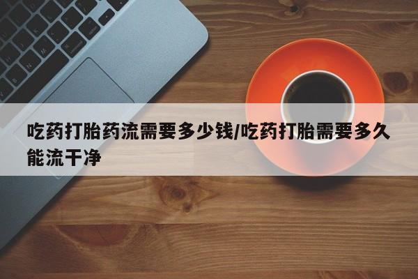 米非米索购买微信吃药打胎药流需要多少钱/吃药打胎需要多久能流干净