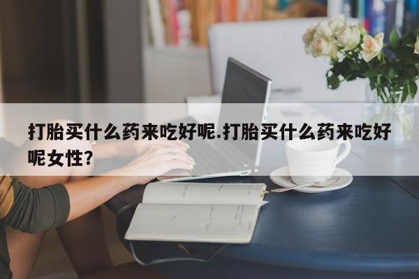 米非米索购买微信打胎买什么药来吃好呢.打胎买什么药来吃好呢女性？