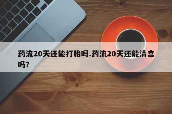 米非米索购买微信药流20天还能打胎吗.药流20天还能清宫吗？
