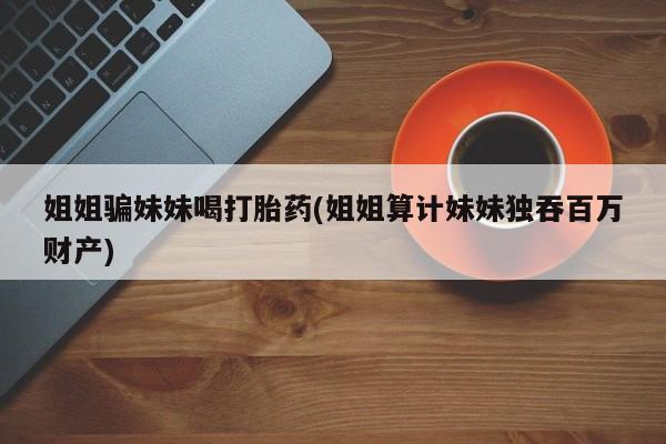米非米索购买微信姐姐骗妹妹喝打胎药(姐姐算计妹妹独吞百万财产)