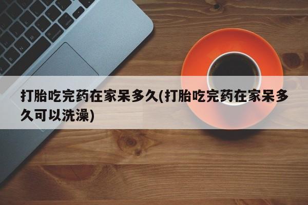 米非米索购买微信打胎吃完药在家呆多久(打胎吃完药在家呆多久可以洗澡)